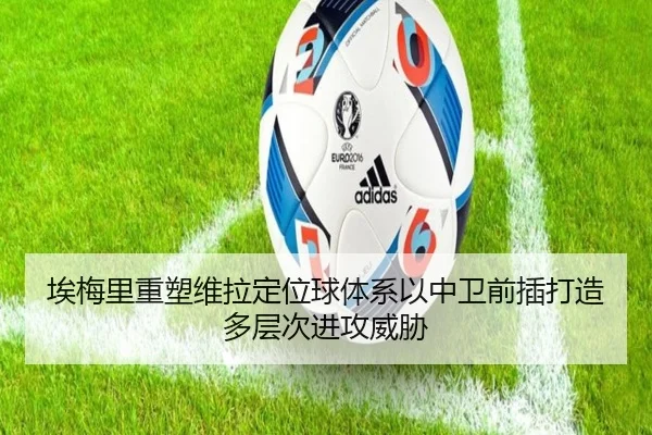 埃梅里重塑维拉定位球体系以中卫前插打造多层次进攻威胁